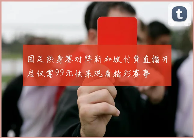 国足热身赛对阵新加坡付费直播开启仅需99元快来观看精彩赛事