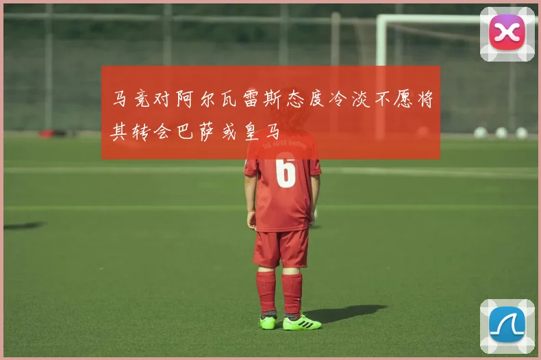 马竞对阿尔瓦雷斯态度冷淡不愿将其转会巴萨或皇马