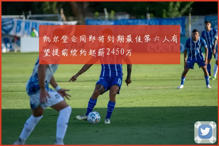 凯尔登合同即将到期最佳第六人有望提前续约起薪2450万