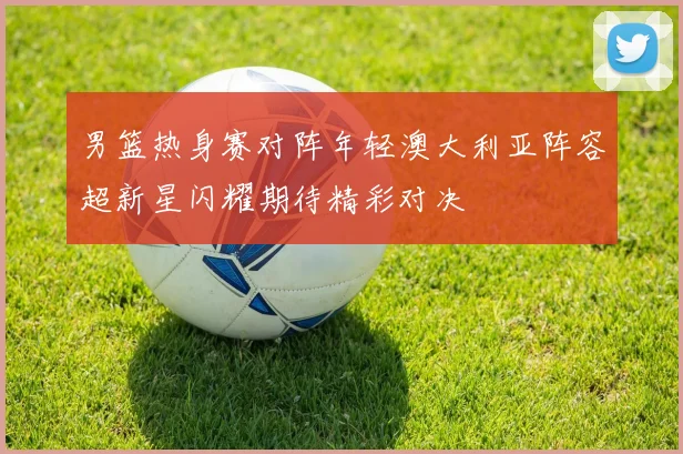 男篮热身赛对阵年轻澳大利亚阵容超新星闪耀期待精彩对决