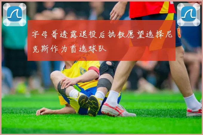 字母哥透露退役后执教愿望选择尼克斯作为首选球队