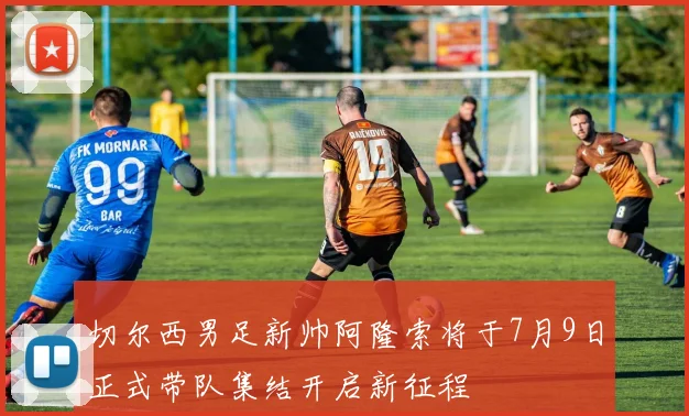 切尔西男足新帅阿隆索将于7月9日正式带队集结开启新征程