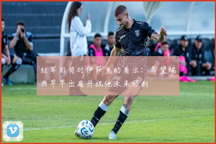 红军旧将对伊萨克的看法：希望瑞典早早出局并祝他未来顺利