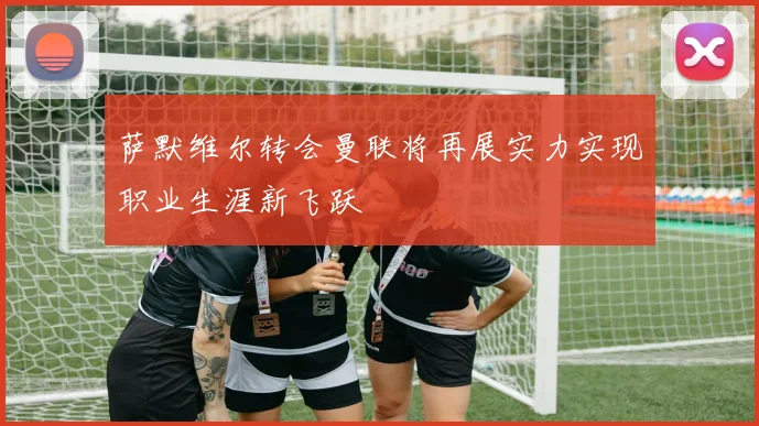 萨默维尔转会曼联将再展实力实现职业生涯新飞跃