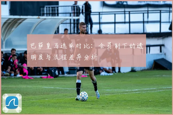 巴萨皇马选举对比：会员制下的透明度与流程差异分析