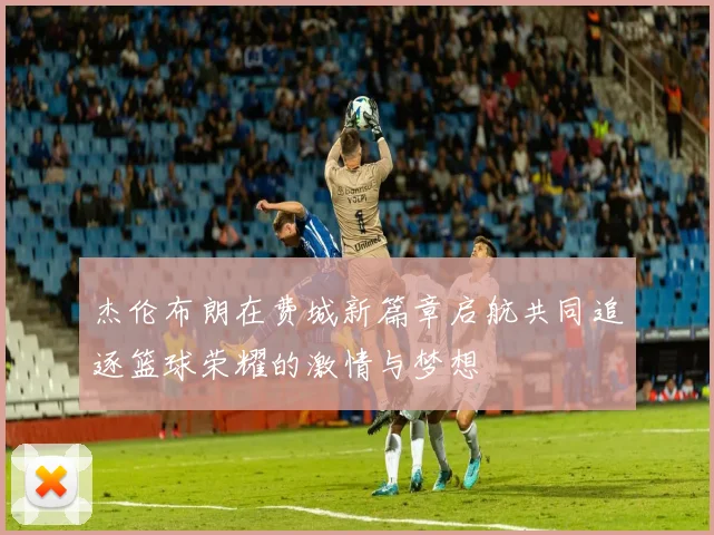 杰伦布朗在费城新篇章启航共同追逐篮球荣耀的激情与梦想