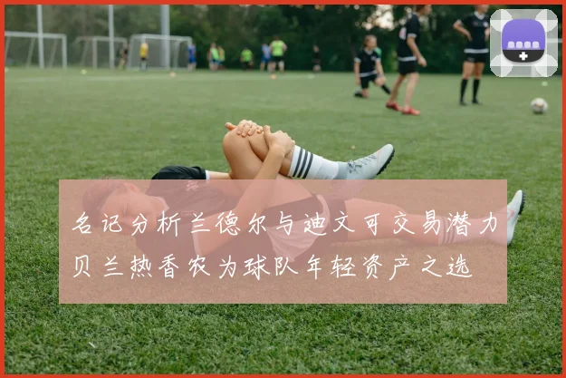 名记分析兰德尔与迪文可交易潜力贝兰热香农为球队年轻资产之选