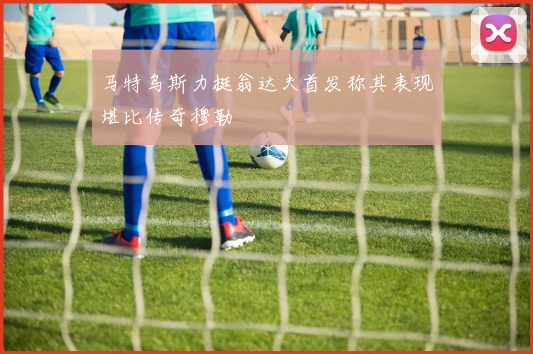 马特乌斯力挺翁达夫首发称其表现堪比传奇穆勒
