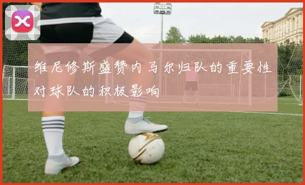 维尼修斯盛赞内马尔归队的重要性对球队的积极影响