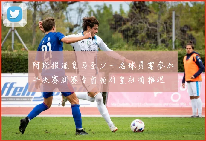阿斯报道皇马至少一名球员需参加半决赛新赛季首轮对皇社将推迟