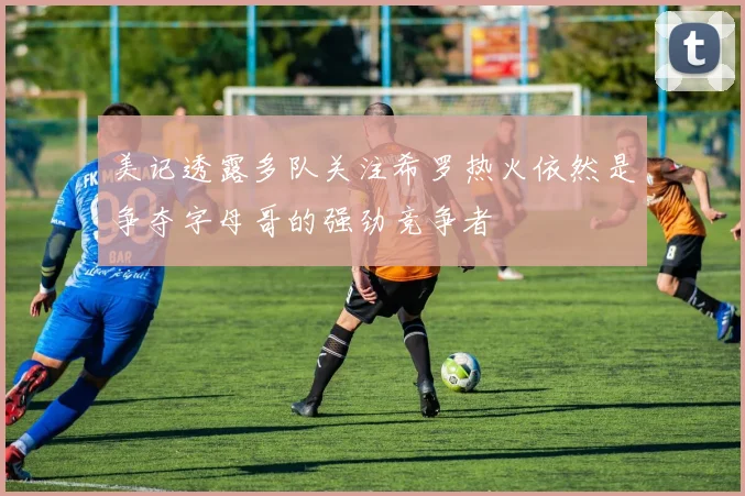 美记透露多队关注希罗热火依然是争夺字母哥的强劲竞争者