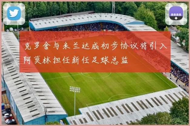 克罗舍与米兰达成初步协议将引入阿莫林担任新任足球总监