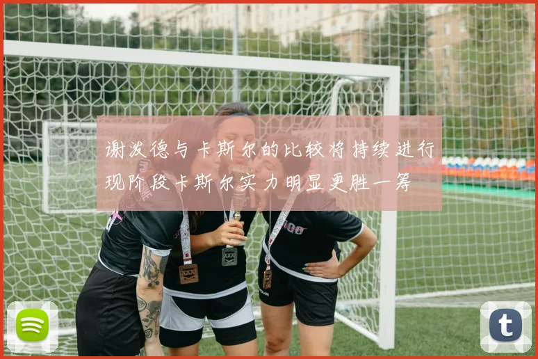 谢泼德与卡斯尔的比较将持续进行现阶段卡斯尔实力明显更胜一筹